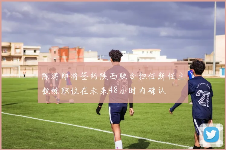 陈涛即将签约陕西联合担任新任主教练职位在未来48小时内确认