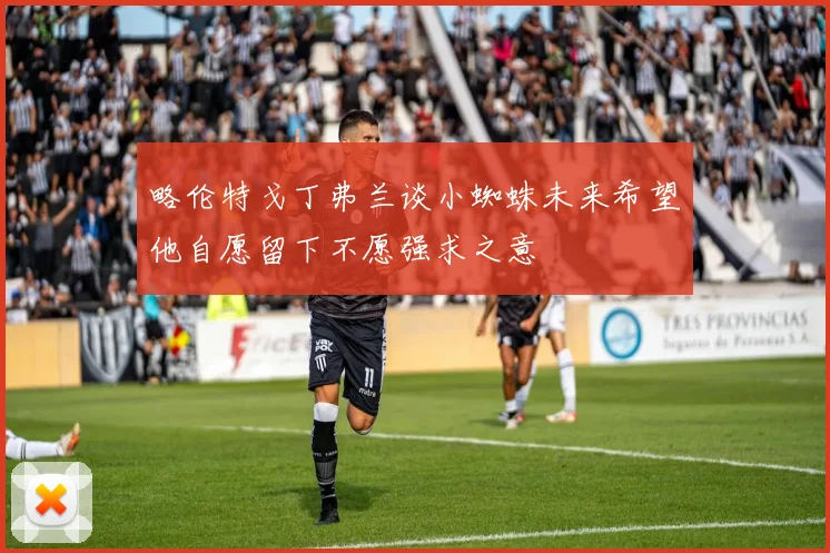 略伦特戈丁弗兰谈小蜘蛛未来希望他自愿留下不愿强求之意