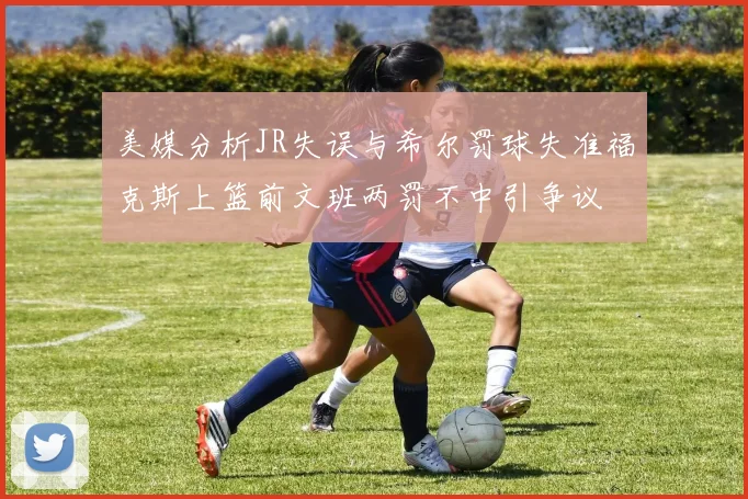 美媒分析JR失误与希尔罚球失准福克斯上篮前文班两罚不中引争议