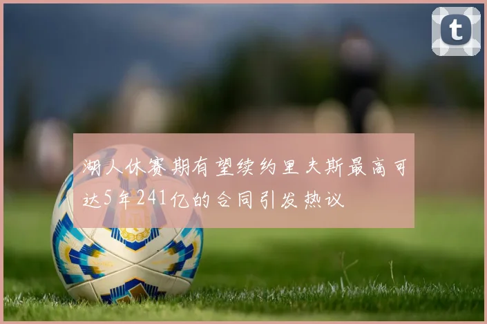 湖人休赛期有望续约里夫斯最高可达5年241亿的合同引发热议