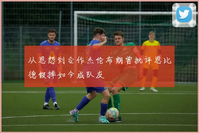 从恩怨到合作杰伦布朗曾批评恩比德假摔如今成队友