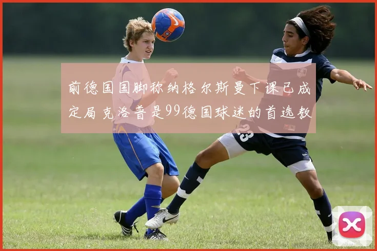 前德国国脚称纳格尔斯曼下课已成定局克洛普是99德国球迷的首选教练