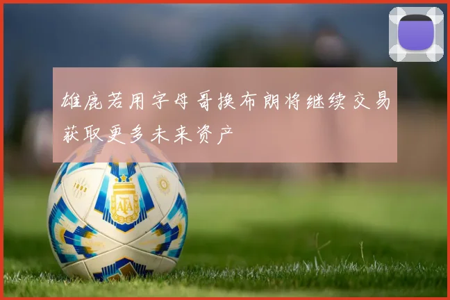 雄鹿若用字母哥换布朗将继续交易获取更多未来资产