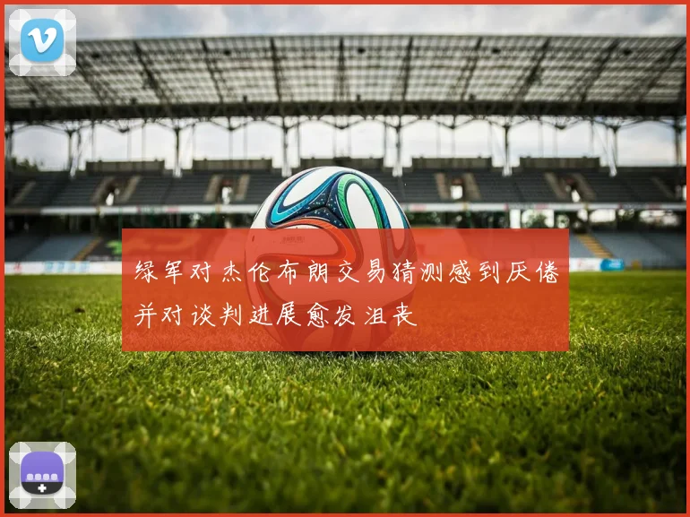 绿军对杰伦布朗交易猜测感到厌倦并对谈判进展愈发沮丧