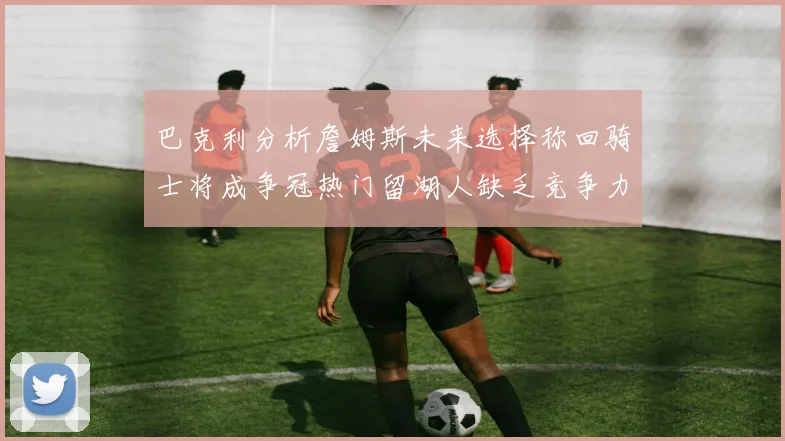 巴克利分析詹姆斯未来选择称回骑士将成争冠热门留湖人缺乏竞争力