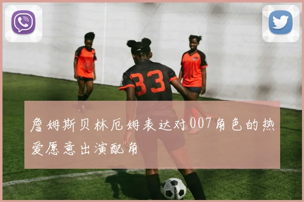 詹姆斯贝林厄姆表达对007角色的热爱愿意出演配角
